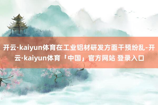 开云·kaiyun体育在工业铝材研发方面干预纷乱-开云·kaiyun体育「中国」官方网站 登录入口