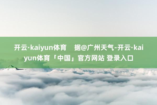 开云·kaiyun体育    据@广州天气-开云·kaiyun体育「中国」官方网站 登录入口