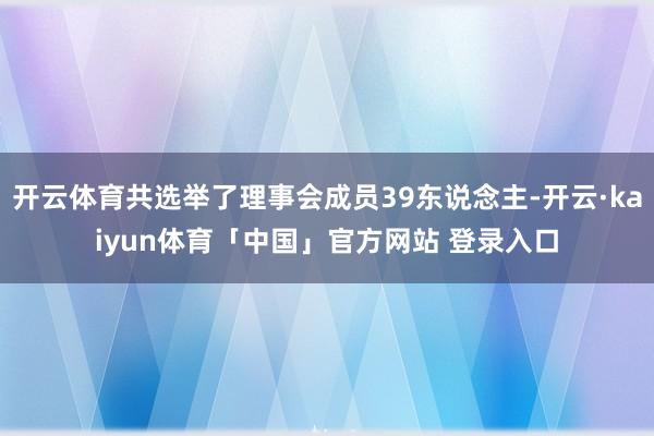 开云体育共选举了理事会成员39东说念主-开云·kaiyun体育「中国」官方网站 登录入口