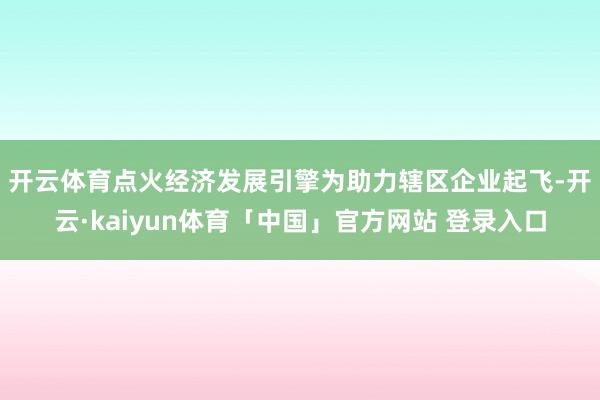 开云体育点火经济发展引擎　　为助力辖区企业起飞-开云·kaiyun体育「中国」官方网站 登录入口