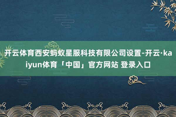 开云体育西安蚂蚁星服科技有限公司设置-开云·kaiyun体育「中国」官方网站 登录入口