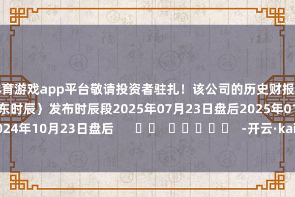 体育游戏app平台敬请投资者驻扎！该公司的历史财报泄漏情况：日历（好意思东时辰）发布时辰段2025年07月23日盘后2025年01月29日盘后2024年10月23日盘后      		  					  -开云·kaiyun体育「中国」官方网站 登录入口