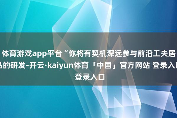 体育游戏app平台“你将有契机深远参与前沿工夫居品的研发-开云·kaiyun体育「中国」官方网站 登录入口