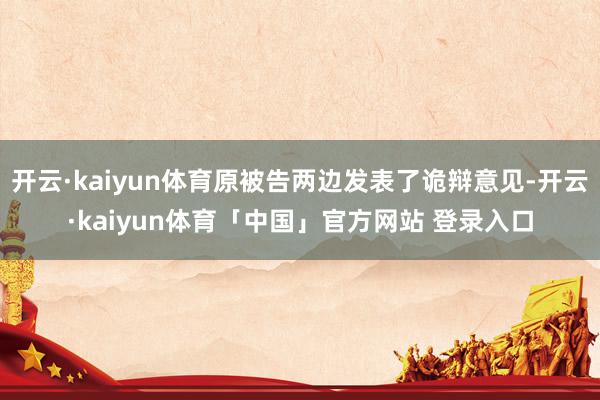 开云·kaiyun体育原被告两边发表了诡辩意见-开云·kaiyun体育「中国」官方网站 登录入口