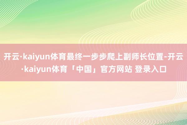 开云·kaiyun体育最终一步步爬上副师长位置-开云·kaiyun体育「中国」官方网站 登录入口