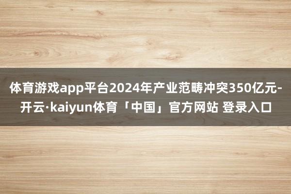 体育游戏app平台2024年产业范畴冲突350亿元-开云·kaiyun体育「中国」官方网站 登录入口