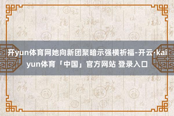开yun体育网她向新团聚暗示强横祈福-开云·kaiyun体育「中国」官方网站 登录入口