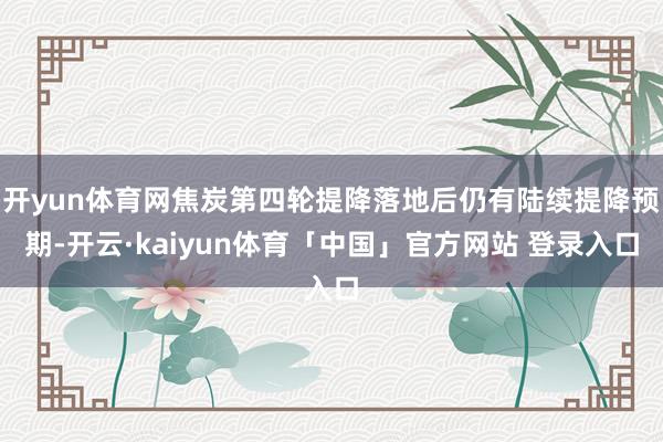开yun体育网焦炭第四轮提降落地后仍有陆续提降预期-开云·kaiyun体育「中国」官方网站 登录入口