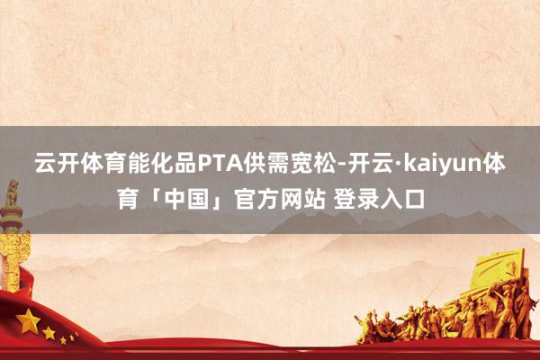 云开体育能化品PTA供需宽松-开云·kaiyun体育「中国」官方网站 登录入口