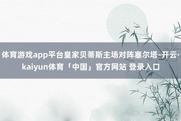 体育游戏app平台皇家贝蒂斯主场对阵塞尔塔-开云·kaiyun体育「中国」官方网站 登录入口