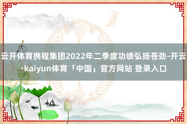 云开体育携程集团2022年二季度功绩弘扬苍劲-开云·kaiyun体育「中国」官方网站 登录入口