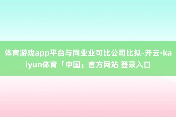 体育游戏app平台与同业业可比公司比拟-开云·kaiyun体育「中国」官方网站 登录入口