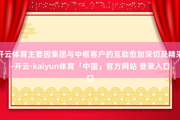 开云体育主要因集团与中枢客户的互助愈加深切及精采-开云·kaiyun体育「中国」官方网站 登录入口