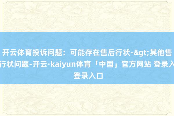 开云体育投诉问题：可能存在售后行状->其他售后行状问题-开云·kaiyun体育「中国」官方网站 登录入口
