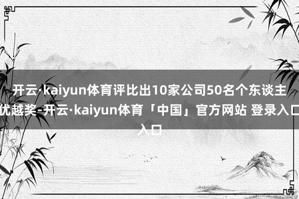 开云·kaiyun体育评比出10家公司50名个东谈主优越奖-开云·kaiyun体育「中国」官方网站 登录入口