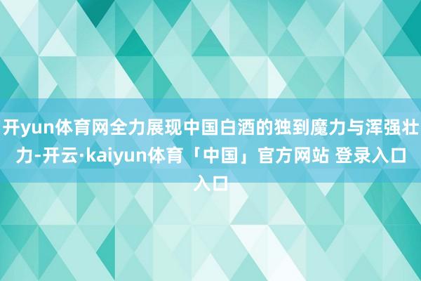 开yun体育网全力展现中国白酒的独到魔力与浑强壮力-开云·kaiyun体育「中国」官方网站 登录入口