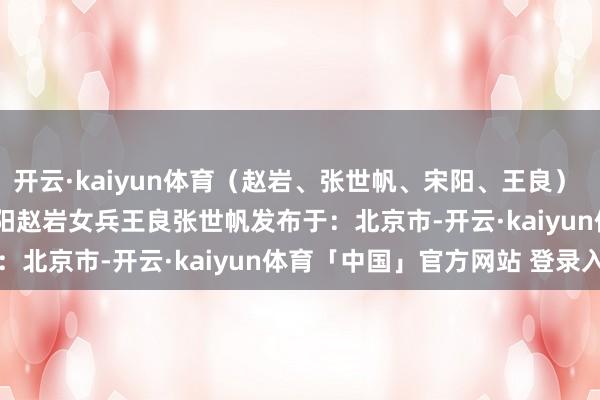 开云·kaiyun体育（赵岩、张世帆、宋阳、王良）       起首：自若军报宋阳赵岩女兵王良张世帆发布于：北京市-开云·kaiyun体育「中国」官方网站 登录入口