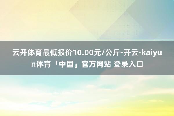 云开体育最低报价10.00元/公斤-开云·kaiyun体育「中国」官方网站 登录入口