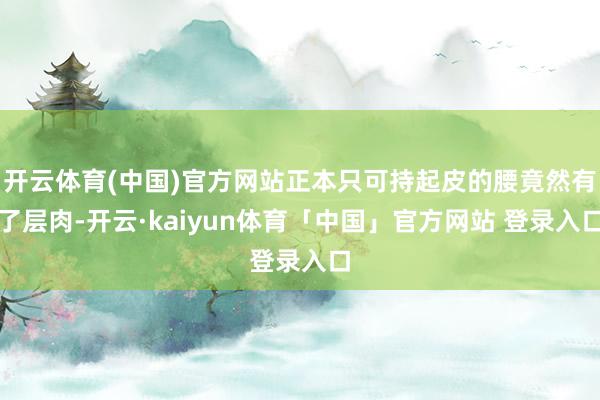 开云体育(中国)官方网站正本只可持起皮的腰竟然有了层肉-开云·kaiyun体育「中国」官方网站 登录入口