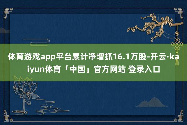 体育游戏app平台累计净增抓16.1万股-开云·kaiyun体育「中国」官方网站 登录入口