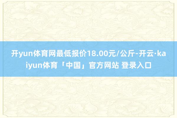 开yun体育网最低报价18.00元/公斤-开云·kaiyun体育「中国」官方网站 登录入口