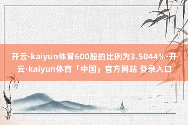 开云·kaiyun体育600股的比例为3.5044%-开云·kaiyun体育「中国」官方网站 登录入口
