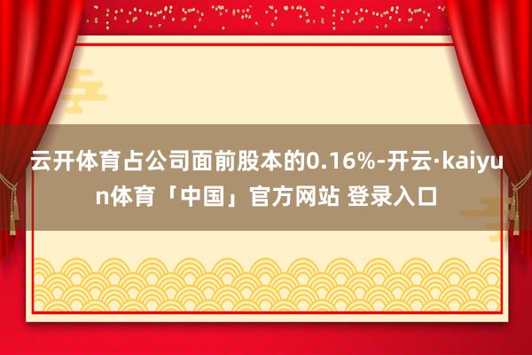 云开体育占公司面前股本的0.16%-开云·kaiyun体育「中国」官方网站 登录入口