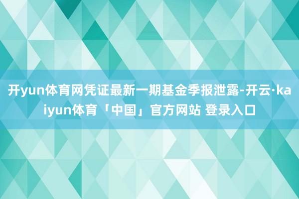开yun体育网凭证最新一期基金季报泄露-开云·kaiyun体育「中国」官方网站 登录入口