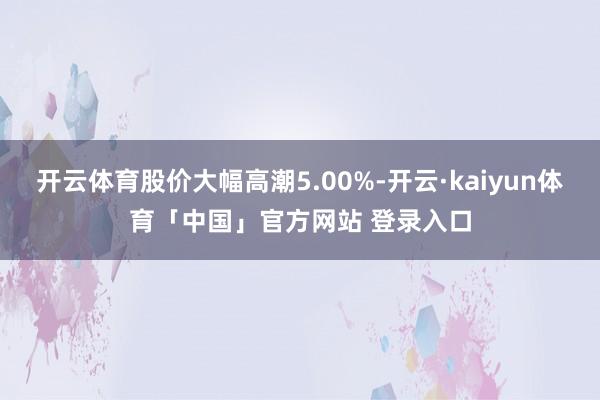开云体育股价大幅高潮5.00%-开云·kaiyun体育「中国」官方网站 登录入口