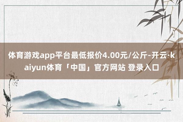 体育游戏app平台最低报价4.00元/公斤-开云·kaiyun体育「中国」官方网站 登录入口