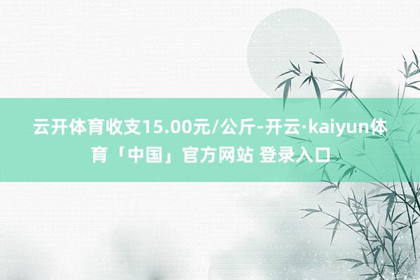 云开体育收支15.00元/公斤-开云·kaiyun体育「中国」官方网站 登录入口