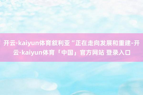 开云·kaiyun体育叙利亚“正在走向发展和重建-开云·kaiyun体育「中国」官方网站 登录入口