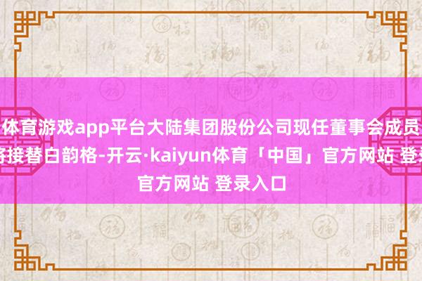 体育游戏app平台大陆集团股份公司现任董事会成员时琨将接替白韵格-开云·kaiyun体育「中国」官方网站 登录入口