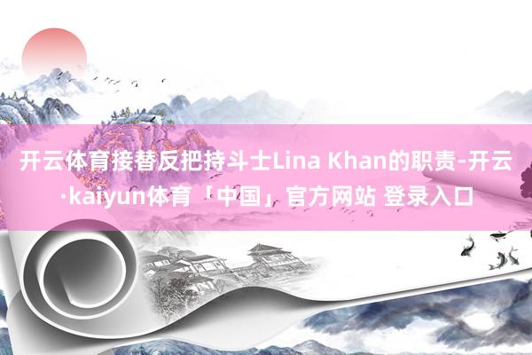 开云体育接替反把持斗士Lina Khan的职责-开云·kaiyun体育「中国」官方网站 登录入口