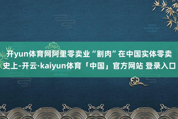 开yun体育网　　阿里零卖业“割肉”　　在中国实体零卖史上-开云·kaiyun体育「中国」官方网站 登录入口