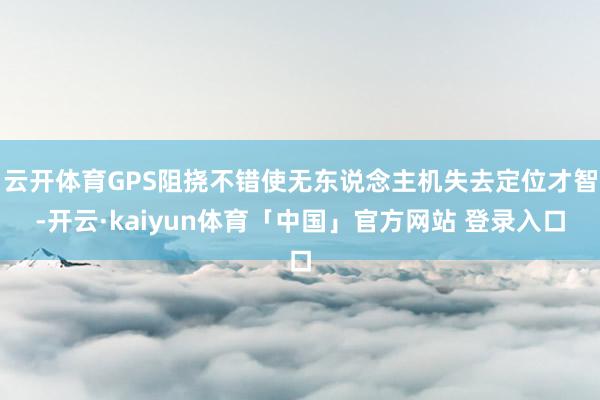 云开体育GPS阻挠不错使无东说念主机失去定位才智-开云·kaiyun体育「中国」官方网站 登录入口