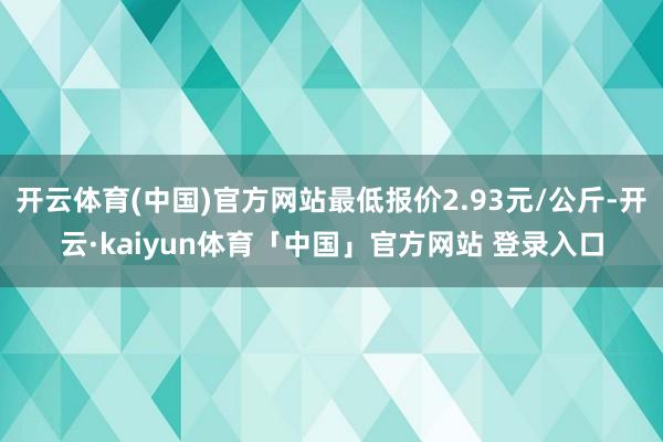 开云体育(中国)官方网站最低报价2.93元/公斤-开云·kaiyun体育「中国」官方网站 登录入口