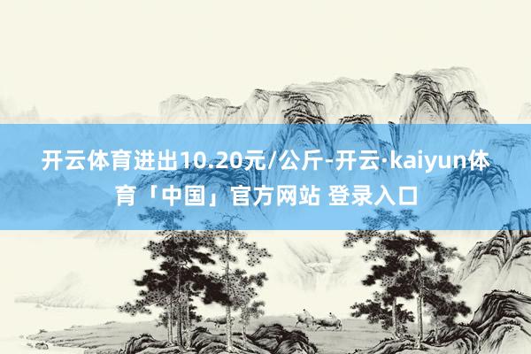 开云体育进出10.20元/公斤-开云·kaiyun体育「中国」官方网站 登录入口