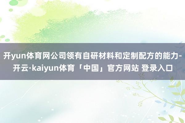 开yun体育网公司领有自研材料和定制配方的能力-开云·kaiyun体育「中国」官方网站 登录入口