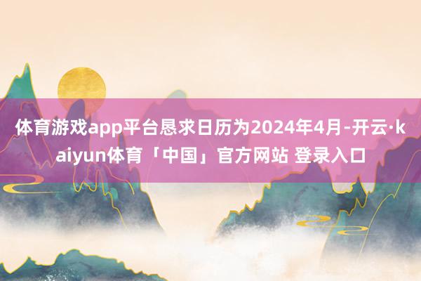 体育游戏app平台恳求日历为2024年4月-开云·kaiyun体育「中国」官方网站 登录入口