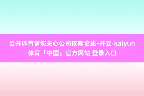 云开体育请您关心公司依期论述-开云·kaiyun体育「中国」官方网站 登录入口