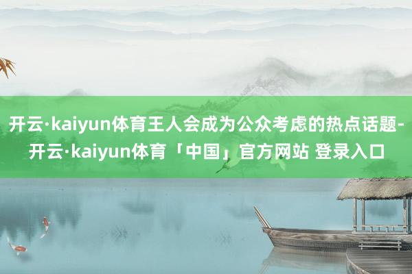 开云·kaiyun体育王人会成为公众考虑的热点话题-开云·kaiyun体育「中国」官方网站 登录入口