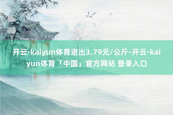 开云·kaiyun体育进出3.79元/公斤-开云·kaiyun体育「中国」官方网站 登录入口