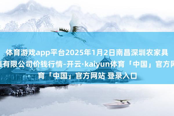 体育游戏app平台2025年1月2日南昌深圳农家具中心批发市集有限公司价钱行情-开云·kaiyun体育「中国」官方网站 登录入口