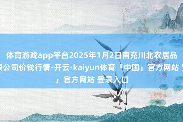 体育游戏app平台2025年1月2日南充川北农居品交游有限公司价钱行情-开云·kaiyun体育「中国」官方网站 登录入口