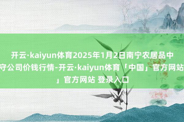 开云·kaiyun体育2025年1月2日南宁农居品中心有限职守公司价钱行情-开云·kaiyun体育「中国」官方网站 登录入口