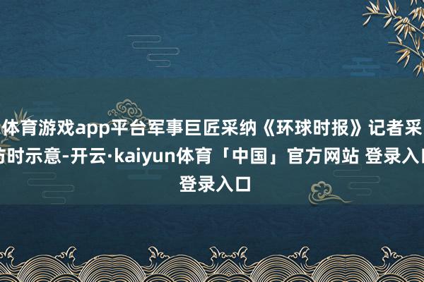 体育游戏app平台军事巨匠采纳《环球时报》记者采访时示意-开云·kaiyun体育「中国」官方网站 登录入口