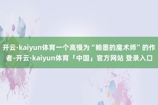 开云·kaiyun体育一个高慢为“翰墨的魔术师”的作者-开云·kaiyun体育「中国」官方网站 登录入口