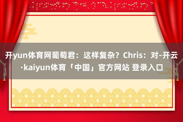开yun体育网葡萄君：这样复杂？Chris：对-开云·kaiyun体育「中国」官方网站 登录入口