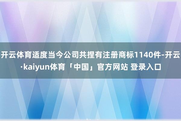 开云体育适度当今公司共捏有注册商标1140件-开云·kaiyun体育「中国」官方网站 登录入口
